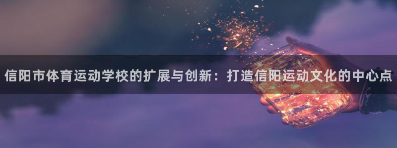 九球体育免费直播视频下载：信阳市体育运动学校的扩展与创新：打造信阳运动文化的中心点